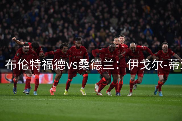 布伦特福德vs桑德兰：伊戈尔-蒂亚戈、凯莱赫首发，扎卡、默尼耶出战