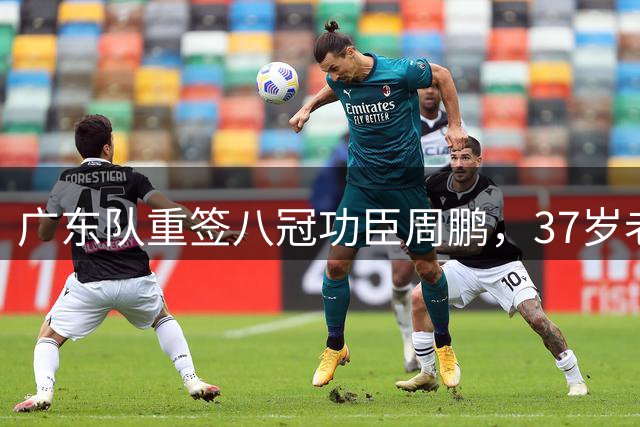 广东队重签八冠功臣周鹏，37岁老将开启职业生涯终章