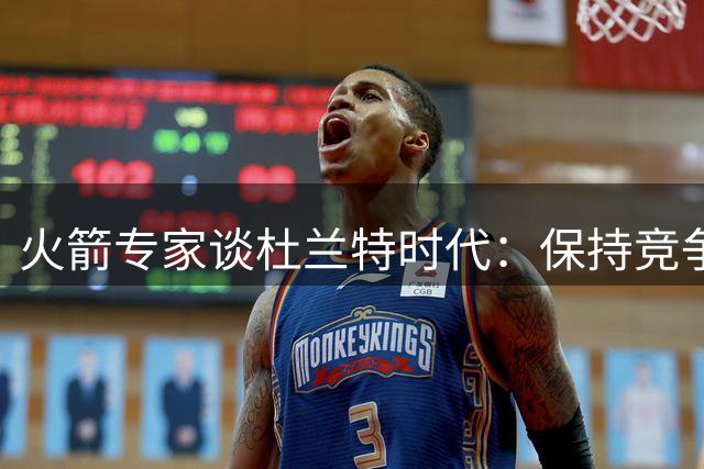 火箭专家谈杜兰特时代：保持竞争力无需孤注一掷