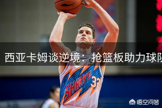 西亚卡姆谈逆境：抢篮板助力球队，展现全面价值
